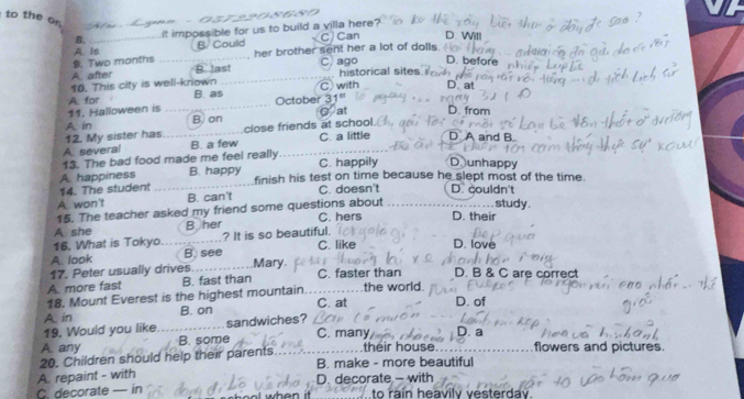 a
to the o
B. it impossible for us to build a villa here?
C) Can D. Will
B. Could her brother sent her a lot of dolls .
9. Two months A. Is B. last
C) ago D. before
A. after
10. This city is well-known C with historical sites
D. at
B. as
11. Halloween is A. for
October 31°
A in B) on C at D. from
close friends at school
C. a little
12. My sister has B. a few D A and B
A. several
13. The bad food made me feel really C. happily D unhappy
A. happiness B. happy finish his test on time because he slept most of the time.
14. The student
A. won't B. can't C. doesn't D. couldn't
15. The teacher asked my friend some questions about study .
A. she B her C. hers D. their
16. What is Tokyo ? It is so beautiful. 
A. look B. see C. like D. love
17. Peter usually drives Mary.
A. more fast B. fast than C. faster than D. B & C are correct
18. Mount Everest is the highest mountain the world.
A. in B. on C. at D. of
19. Would you like sandwiches?
C. many D. a
A. any B. some
20. Children should help their parents their house flowers and pictures.
A. repaint - with B. make - more beautiful
C. decorate — in D. decorate - with raín heavily vesterdav.