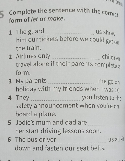 Ufterm 
5 Complete the sentence with the correct 
form of let or make. 
1 The guard _us show 
him our tickets before we could get on 
the train. 
2 Airlines only _children 
travel alone if their parents complete a 
form. 
3 My parents _me go on 
holiday with my friends when I was 16. 
4 They _you listen to the 
safety announcement when you’re on 
board a plane. 
_ 
5 Jodie’s mum and dad are 
her start driving lessons soon. 
_ 
6 The bus driver us all sit 
down and fasten our seat belts.