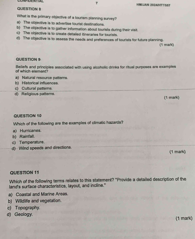 CONFIDENTIAL HM/JAN 2024/HTT557
QUESTION 8
What is the primary objective of a tourism planning survey?
a) The objective is to advertise tourist destinations.
b) The objective is to gather information about tourists during their visit.
c) The objective is to create detailed itineraries for tourists.
d) The objective is to assess the needs and preferences of tourists for future planning.
(1 mark)
QUESTION 9
Beliefs and principles associated with using alcoholic drinks for ritual purposes are examples
of which element?
a) Natural resource patterns.
b) Historical influences.
c) Cultural patterns.
d) Religious patterns. (1 mark)
QUESTION 10
Which of the following are the examples of climatic hazards?
a) Hurricanes.
b) Rainfall.
c) Temperature.
d)Wind speeds and directions.
(1 mark)
QUESTION 11
Which of the following terms relates to this statement? "Provide a detailed description of the
land’s surface characteristics, layout, and incline."
a) Coastal and Marine Areas.
b) Wildlife and vegetation.
c) Topography.
d) Geology.
(1 mark)