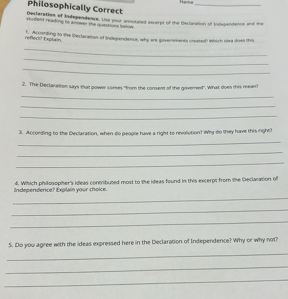 Name_ 
Philosophically Correct 
Declaration of Independence. Use your annotated excerpt of the Declaration of Independence and the 
student reading to answer the questions below. 
1. According to the Declaration of Independence, why are governments created? Which idea does this 
reflect? Explain. 
_ 
_ 
_ 
2, The Declaration says that power comes "from the consent of the governed”. What does this mean? 
_ 
_ 
_ 
3. According to the Declaration, when do people have a right to revolution? Why do they have this right? 
_ 
_ 
_ 
4. Which philosopher’s ideas contributed most to the ideas found in this excerpt from the Declaration of 
Independence? Explain your choice. 
_ 
_ 
_ 
5. Do you agree with the ideas expressed here in the Declaration of Independence? Why or why not? 
_ 
_ 
_