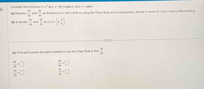 Consider the functions z=e^xln y, x=ln (ucos v) ), and y=usin v. 
(a) Express  partial z/partial u  and  partial z/partial v  as functions of u and v both by using the Chain Rule and by expressing z directly in terms of u and v before differentiating. 
(b) Evaluate  partial z/partial u  and  partial z/partial v  at (u,v)=(5, π /4 ). 
(a) Find each partial derivative needed to use the Chain Rule to find  partial z/partial u .
 partial z/partial x =□
 partial x/partial u =□
 partial z/partial y =□
 partial y/partial u =□