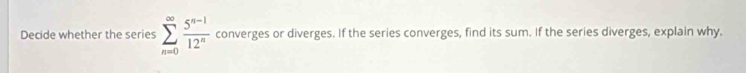 Decide whether the series sumlimits _(n=0)^(∈fty) (5^(n-1))/12^n  converges or diverges. If the series converges, find its sum. If the series diverges, explain why.