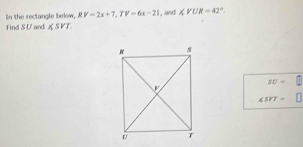 In the rectangle below, RV=2x+7, TV=6x-21 , and ∠ VUR=42°, 
Find SU and ∠ SVT.
SU=
∠ SVT=