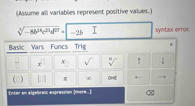 (Assume all variables represent positive values.)
sqrt[3](-8b^(18)c^(21)d^(27))=-2b syntax error. 
Basic Vars Funcs Trig 
× 
 □ /□   x^(□) x sqrt() sqrt[n]() ↑ 
1) 
π ∞ DNE 
Enter an algebraic expression [more..]