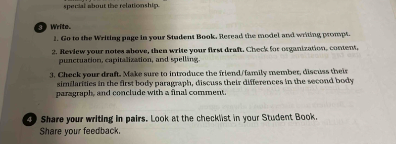 special about the relationship. 
3 Write. 
1. Go to the Writing page in your Student Book. Reread the model and writing prompt. 
2. Review your notes above, then write your first draft. Check for organization, content, 
punctuation, capitalization, and spelling. 
3. Check your draft. Make sure to introduce the friend/family member, discuss their 
similarities in the first body paragraph, discuss their differences in the second body 
paragraph, and conclude with a final comment. 
4) Share your writing in pairs. Look at the checklist in your Student Book. 
Share your feedback.