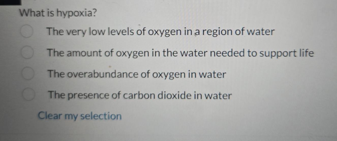 What is hypoxia?
The very low levels of oxygen in a region of water
The amount of oxygen in the water needed to support life
The overabundance of oxygen in water
The presence of carbon dioxide in water
Clear my selection