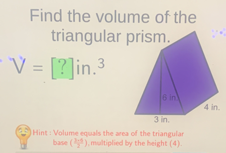 Find the volume of the 
triangular prism.
V=[?]in.^3
Hint : Volume equals the area of the triangular 
base ( (3* 6)/2 ) , multiplied by the height (4).