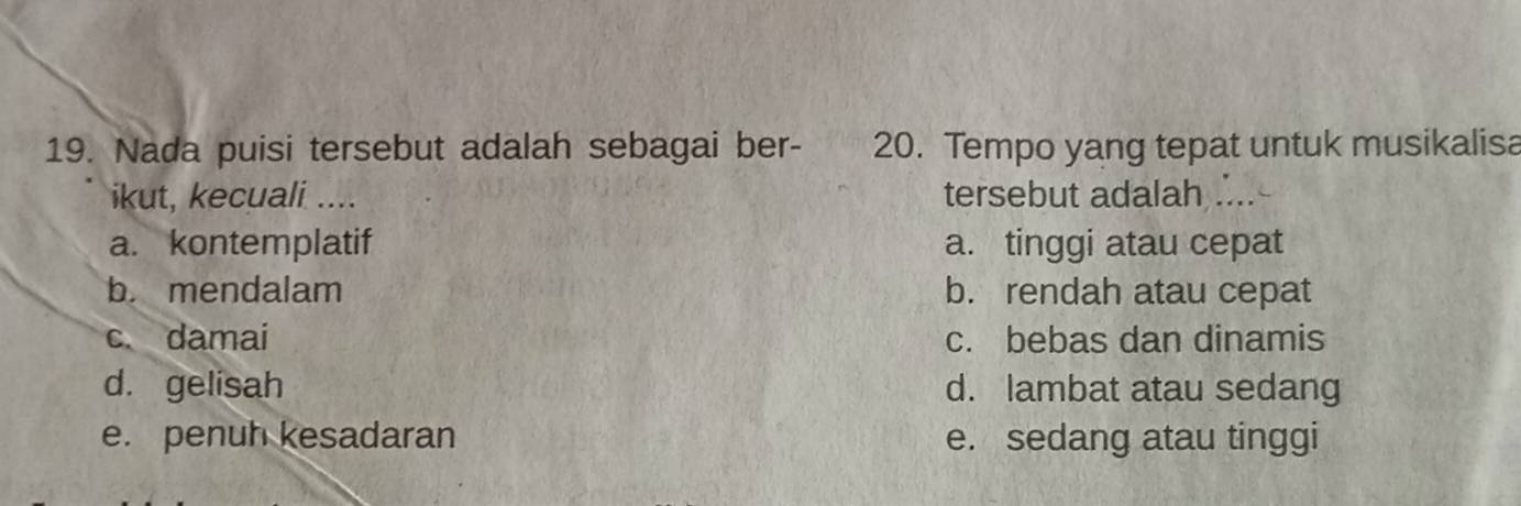 Nada puisi tersebut adalah sebagai ber- 20. Tempo yang tepat untuk musikalisa
ikut, kecuali .... tersebut adalah ....
a. kontemplatif a. tinggi atau cepat
b. mendalam b. rendah atau cepat
c. damai c. bebas dan dinamis
d. gelisah d. lambat atau sedang
e. penuh kesadaran e. sedang atau tinggi