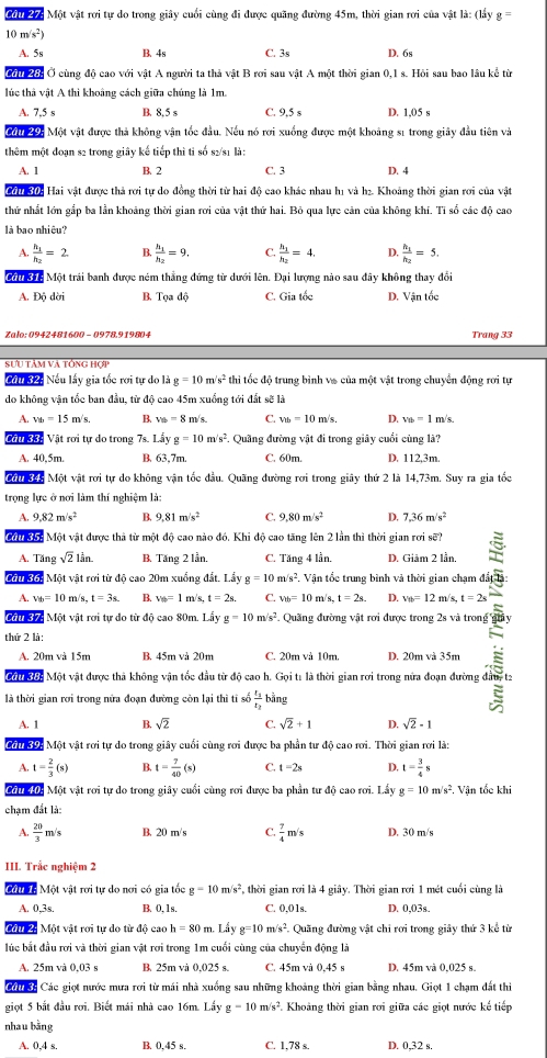 M0 4 Một vật rơi tự do trong giây cuối cùng đi được quãng đường 45m, thời gian rơi của vật là: (lấy g=
10 m/s^2
A. 5s B. 4s C. 3s D. 6s
Cờ 28: Ở cùng độ cao với vật A người ta thả vật B rơi sau vật A một thời gian 0,1 s. Hỏi sau bao lâu kể từ
lúc thà vật A thi khoảng cách giữa chúng là 1m.
A. 7.5 s B. 8.5 s C. 9,5 s D. 1,05 s
Cứu 29: Một vật được thả không vận tốc đầu. Nếu nó rơi xuống được một khoảng sĩ trong giây đầu tiên và
thêm một đoạn s2 trong giây kế tiếp thì tỉ số s2/s1 là:
A. 1 B. 2 C. 3 D. 4
2 30: Hai vật được thả rơi tự do đồng thời từ hai độ cao khác nhau h1 và h₂. Khoảng thời gian rơi của vật
thứ nhất lớn gắp ba lần khoảng thời gian rơi của vật thứ hai. Bỏ qua lực cản của không khí. Tỉ số các độ cao
là bao nhiêu?
A frac h_1h_2=2. B. frac h_1h_2=9. C. frac h_1h_2=4, D. frac h_1h_2=5.
Mội Sác Một trái banh được ném thắng đứng từ dưới lên. Đại lượng nào sau đây không thay đổi
A. Độ dời B. Tọa độ C. Gia tốc D. Vận tốc
Zalo: 0942481600 - 0978.919804 Trang 33
SƯu tâm và tổng hợp
Cầu 32: Nếu lấy gia tốc rơi tự do là g=10 m/s^2 thi tốc độ trung bình vô của một vật trong chuyển động rơi tự
do không vận tốc ban đầu, từ độ cao 45m xuống tới đất sẽ là
A. v_b=15m/s, B. v_0=8 m/s. C. v_1b=10m/s, D. v_tb=1 m/s.
Cầu 3B: Vật rơi tự do trong 7s. L_ayg=10m/s^2. Quầng đường vật đi trong giây cuối cùng là?
A. 40,5m. B. 63,7m. C. 60m. D. 112,3m.
Cớ 345 Một vật rơi tự do không vận tốc đầu. Quãng đường rơi trong giây thứ 2 là 14,73m. Suy ra gia tốc
trọng lực ở nơi làm thí nghiệm là:
A, 9.82m/s^2 B. 9,81m/s^2 C. 9,80m/s^2 D. 7,36m/s^2
Mộ Kợ Một vật được thà từ một độ cao nào đó. Khi độ cao tăng lên 2 lần thì thời gian rơi sẽ?
A. Tăng sqrt(2)lin. B. Tăng 2 lần. C. Tăng 4 lần. D. Giâm 2 lần,
Cầu 36: Một vật rơi từ độ cao 20m xuống đắt. Lầy g=10 m/s². Vận tốc trung bình và thời gian chạm đất
A. v_B=10m/s.t=3s B. ve=1m 1s t=2s. C. v_tb=10m/s,t=2s D. v_th=12 m/s, t=2s
Cầu 37: Một vật rơi tự do từ độ cao 80m. Lấy g=10m/s^2 * Quang đường vật rơi được trong 2s và trong''
Cầu 38: Một vật được thà không vận tốc đầu t ơi trong ạn đự guy
thứ 2 là:
A. 20m và 15m B. 45m và 20m C. 20m và 10m. D. 20m và 35m
là thời gian rơi trong nửa đoạn đường còn lại thì tỉ số frac t_1t_2 bằng
A. 1 B. sqrt(2) C. sqrt(2)+1 D. sqrt(2)-1
Cầu 39: Một vật rơi tự do trong giây cuối cùng rơi được ba phần tư độ cao rơi. Thời gian rơi là:
A. t= 2/3 (s) B. t= 7/40 (s) C. 1-2s D. t= 3/4 s
2 01 10: Một vật rơi tự do trong giây cuối cùng rơi được ba phần tự độ cao rơi. Lầy g=10m/s^2. Vận tốc khi
chạm đất là:
A.  20/3 m/s B. 20 m/s C  7/4 m/s D. 30 m/s
III. Trắc nghiệm 2
M 6 Một vật rơi tự do nơi có gia tốc g=10m/s^2 *, thời gian rơi là 4 giây. Thời gian rơi 1 mét cuối cùng là
A. 0,3s. B、0,1s. C. 0.01s. D. 0,03s.
ộu 2: Một vật rơi tự do từ độ cao h=80 m. Lầy g=10m/s^2 *. Quãng đường vật chi rơi trong giảy thứ 3 kể từ
lúc bắt đầu rơi và thời gian vật rơi trong 1m cuối cùng của chuyển động là
A. 25m và 0,03 s B. 25m và 0,025 s. C. 45m và 0.45 s D. 45m và 0,025 s.
C0 8 Các giọt nước mưa rơi từ mái nhà xuống sau những khoảng thời gian bằng nhau. Giọt 1 chạm đất thi
giọt 5 bắt đầu rơi. Biết mái nhà cao 16m. Lấy g-10m/s^2 *. Khoảng thời gian rơi giữa các giọt nước kế tiếp
nhau bằng
A. 0,4 s. B. 0.45 s. C. 1,7 Ss D. 0,32 s.