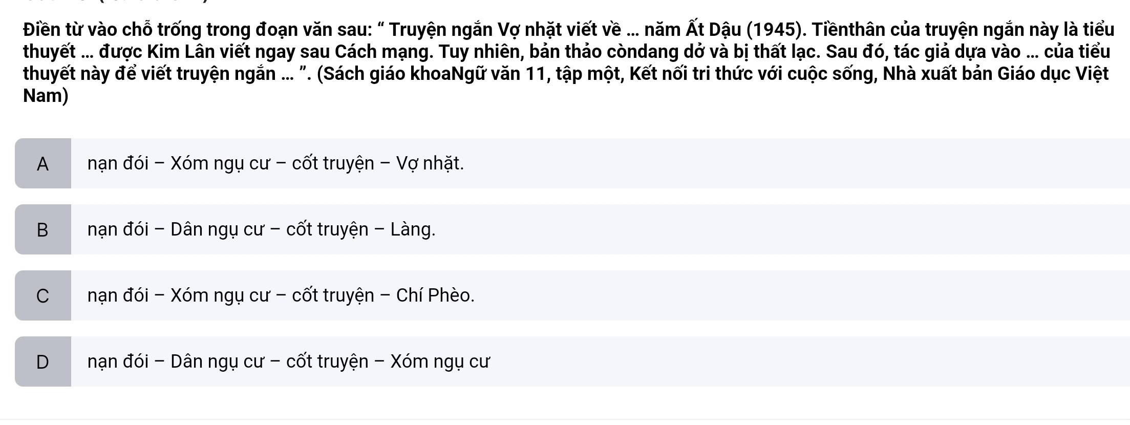 Điền từ vào chỗ trống trong đoạn văn sau: “ Truyện ngắn Vợ nhặt viết về ….. năm Ất Dậu (1945). Tiềnthân của truyện ngắn này là tiểu
thuyết ... được Kim Lân viết ngay sau Cách mạng. Tuy nhiên, bản thảo còndang dở và bị thất lạc. Sau đó, tác giả dựa vào ... của tiểu
thuyết này để viết truyện ngắn ... ". (Sách giáo khoaNgữ văn 11, tập một, Kết nối tri thức với cuộc sống, Nhà xuất bản Giáo dục Việt
Nam)
A nạn đói - Xóm ngụ cư - cốt truyện - Vợ nhặt.
B nạn đói - Dân ngụ cư - cốt truyện - Làng.
Cnạn đói - Xóm ngụ cư - cốt truyện - Chí Phèo.
D nạn đói - Dân ngụ cư - cốt truyện - Xóm ngụ cư