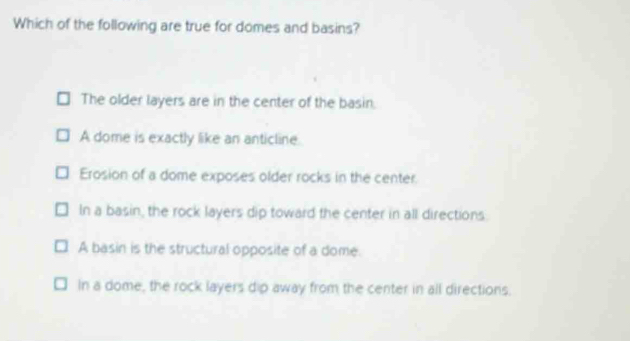 Which of the following are true for domes and basins?
The older layers are in the center of the basin.
A dome is exactly like an anticline.
Erosion of a dome exposes older rocks in the center.
In a basin, the rock layers dip toward the center in all directions.
A basin is the structural opposite of a dome.
In a dome, the rock layers dip away from the center in all directions.