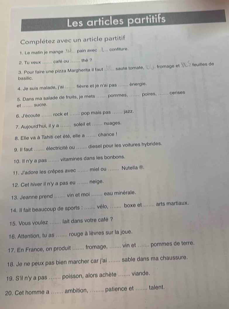 Les articles partitifs
Complétez avec un article partitif
1. Le matin je mange ... pain avec .. .. confiture.
2. Tu veux ....... café ou _thé ?
3. Pour faire une pizza Margherita il faut_ saute tomate, _. fromage et feuilles de
basilic.
4. Je suis malade, j'ai ....... fièvre et je n'ai pas _énergie.
5. Dans ma salade de fruits, je mets ....... pommes, ....... poires, _cerises
et ....... sucre.
6. J'écoute …... rock et ....... pop mais pas _jazz.
7. Aujourd'hui, il y a ....... soleil et ....... nuages.
8. Elle va à Tahiti cet été, elle a ....... chance !
9. Il faut ....... électricité ou _... diesel pour les voitures hybrides.
10. Il n'y a pas ....... vitamines dans les bonbons.
11. J'adore les crêpes avec ....... miel ou _. Nutella ®.
12. Cet hiver il n'y a pas eu ....... neige.
13. Jeanne prend ....... vin et moi ....... eau minérale.
14. Il fait beaucoup de sports : ....... vélo, ....... boxe et _arts martiaux.
15. Vous voulez _lait dans votre café ?
16. Attention, tu as ....... rouge à lèvres sur la joue.
17. En France, on produit_ fromage, ._ vin et ....... pommes de terre.
18. Je ne peux pas bien marcher car j'ai ....... sable dans ma chaussure.
19. S'il n'y a pas _poisson, alors achète _viande.
20. Cet homme a ._    ambition, ........ patience et _talent.