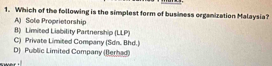 Which of the following is the simplest form of business organization Malaysia?
A) Sole Proprietorship
B) Limited Liability Partnership (LLP)
C) Private Limited Company (Sdn. Bhd.)
D) Public Limited Company (Berhad)
swer