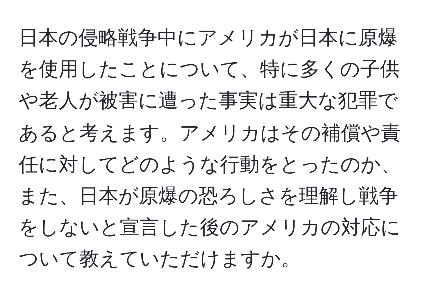 日本の侵略戦争中にアメリカが日本に原爆を使用したことについて、特に多くの子供や老人が被害に遭った事実は重大な犯罪であると考えます。アメリカはその補償や責任に対してどのような行動をとったのか、また、日本が原爆の恐ろしさを理解し戦争をしないと宣言した後のアメリカの対応について教えていただけますか。