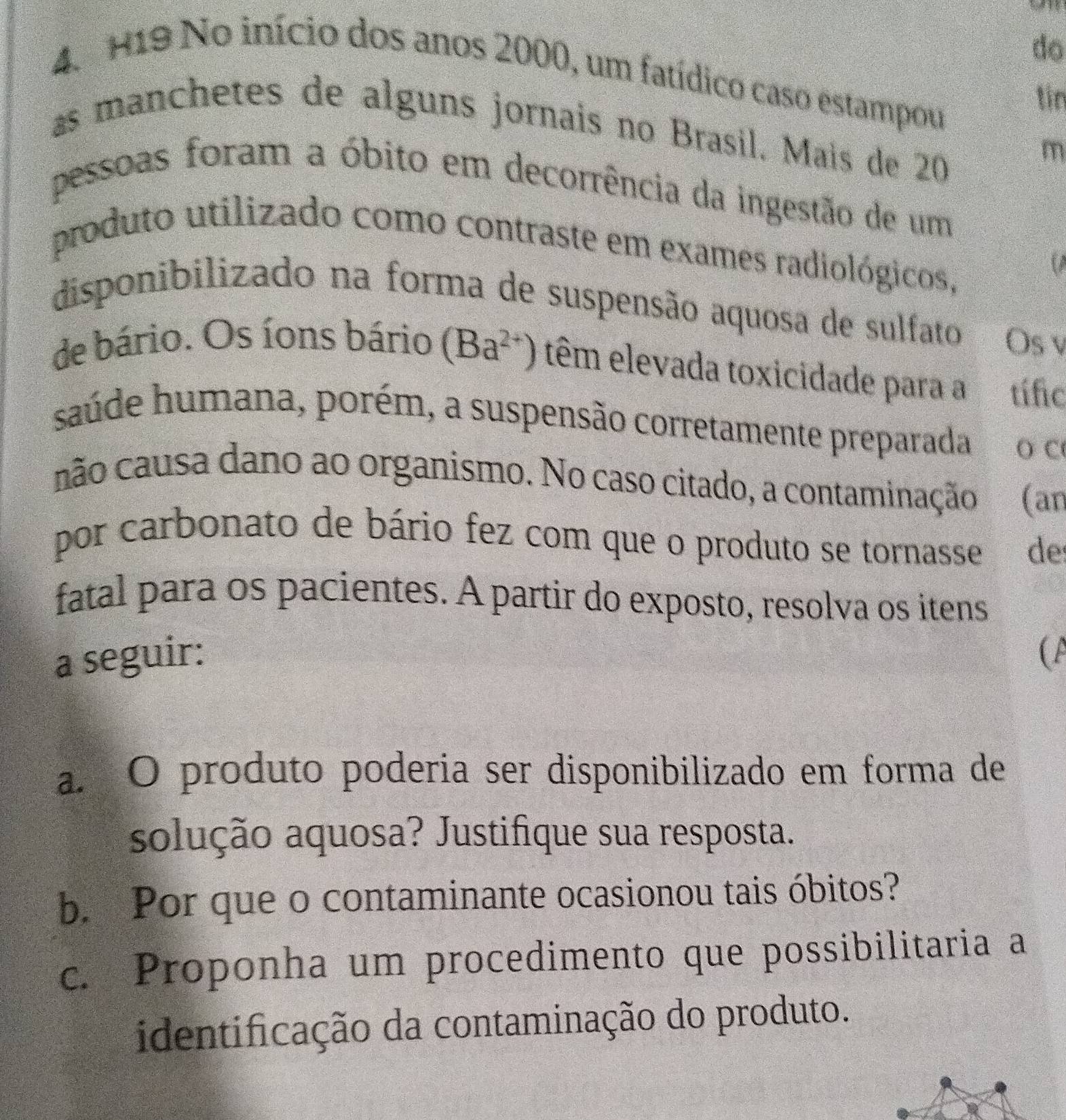 do 
4. H19 No início dos anos 2000, um fatídico caso estampou 
tin 
as manchetes de alguns jornais no Brasil. Mais de 20
m 
pessoas foram a óbito em decorrência da ingestão de um 
produto utilizado como contraste em exames radiológicos, 
disponibilizado na forma de suspensão aquosa de sulfato 
Os v 
de bário. Os íons bário (Ba^(2+)) têm elevada toxicidade para a A tífic 
saúde humana, porém, a suspensão corretamente preparada O C 
não causa dano ao organismo. No caso citado, a contaminação (an 
por carbonato de bário fez com que o produto se tornasse de 
fatal para os pacientes. A partir do exposto, resolva os itens 
a seguir: ( A 
a. O produto poderia ser disponibilizado em forma de 
solução aquosa? Justifique sua resposta. 
b. Por que o contaminante ocasionou tais óbitos? 
c. Proponha um procedimento que possibilitaria a 
identificação da contaminação do produto.