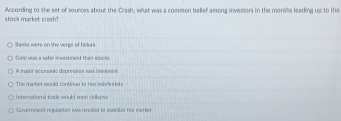 According to the set of sources about the Crash, what was a common belief among investors in the months leading up to the stock market crash?
Bamks were on the verge of faiture
Gole vas a safer inwestment than stocks
A major economic depressice was lnnlasne
The market would continue to rise isdefnitely.
Internutianal trade would toon collspte
Gavernment reguladan was needed to Vubilize the market