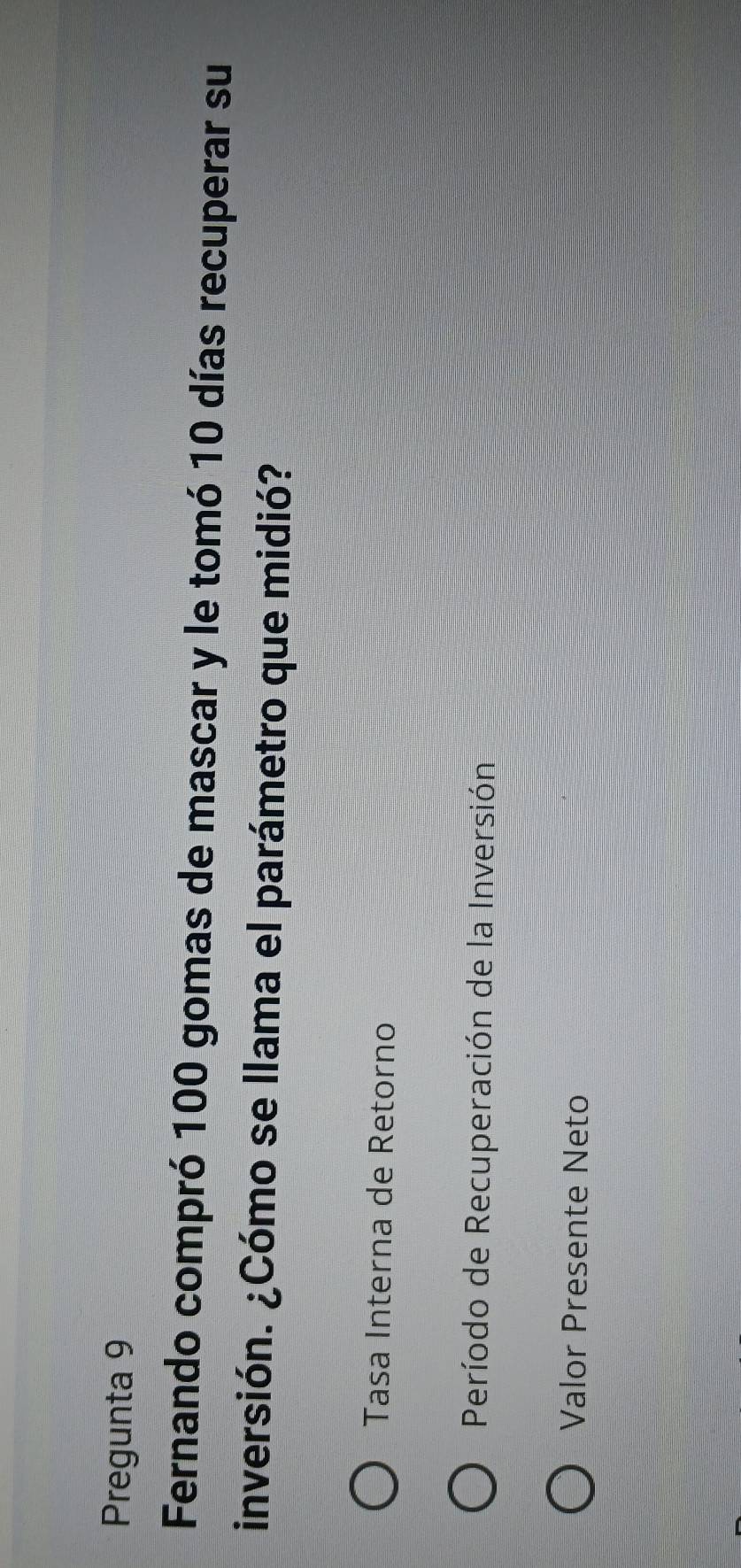 Pregunta 9 
Fernando compró 100 gomas de mascar y le tomó 10 días recuperar su 
inversión. ¿Cómo se llama el parámetro que midió? 
Tasa Interna de Retorno 
Período de Recuperación de la Inversión 
Valor Presente Neto