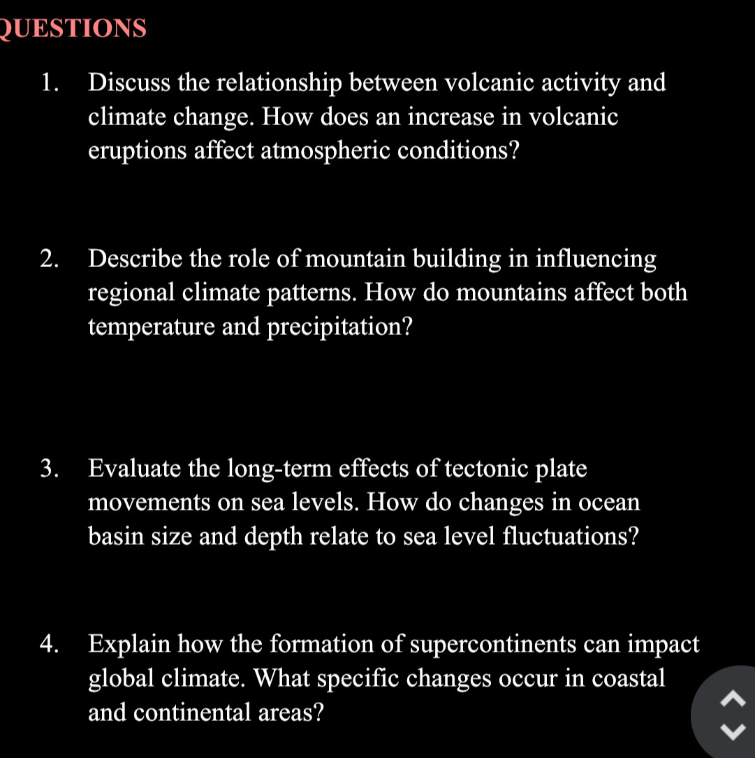 Discuss the relationship between volcanic activity and 
climate change. How does an increase in volcanic 
eruptions affect atmospheric conditions? 
2. Describe the role of mountain building in influencing 
regional climate patterns. How do mountains affect both 
temperature and precipitation? 
3. Evaluate the long-term effects of tectonic plate 
movements on sea levels. How do changes in ocean 
basin size and depth relate to sea level fluctuations? 
4. Explain how the formation of supercontinents can impact 
global climate. What specific changes occur in coastal 
and continental areas?