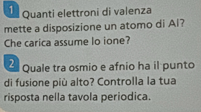 Quanti elettroni di valenza 
mette a disposizione un atomo di Al? 
Che carica assume lo ione? 
2 Quale tra osmio e afnio ha il punto 
di fusione più alto? Controlla la tua 
risposta nella tavola periodica.