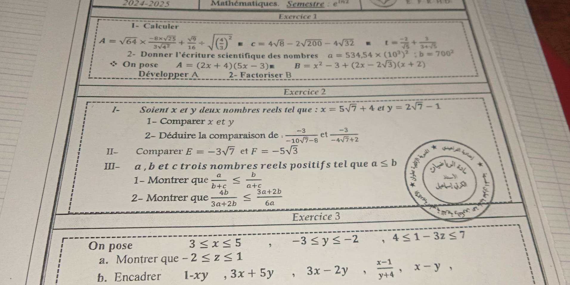 2024-2025 Mathématiques. Semestre : eln²
Exercice 1
1- Calculer
A=sqrt(64)*  (-8* sqrt(25))/3sqrt(4^2) + sqrt(9)/16 / sqrt((frac 4)3)^2mc=4sqrt(8)-2sqrt(200)-4sqrt(32) t= (-2)/sqrt(5) + 3/3+sqrt(5) 
2- Donner l'écriture scientifique des nombres a=534,54* (10^3)^2;b=700^2
On pose A=(2x+4)(5x-3)= B=x^2-3+(2x-2sqrt(3))(x+2)
Développer A 2- Factoriser B
Exercice 2
1 Soient x et y deux nombres reels tel que : x=5sqrt(7)+4 et y=2sqrt(7)-1
1- Comparer x et y
2- Déduire la comparaison de :  (-3)/-10sqrt(7)-8  et  (-3)/-4sqrt(7)+2 
II- Comparer E=-3sqrt(7) et F=-5sqrt(3)
S
≥slant
III- a , b et c trois nombres reels positifs tel que a≤ b i )
*
1- Montrer que  a/b+c ≤  b/a+c 
2- Montrer que  4b/3a+2b ≤  (3a+2b)/6a 
:
Exercice 3
ma_75c_11c_11
On pose , -3≤ y≤ -2 ,4≤ 1-3z≤ 7
3≤ x≤ 5
a. Montrer que -2≤ z≤ 1
b. Encadrer 1-xy,3x+5y,3x-2y, (x-1)/y+4 ,x-y,