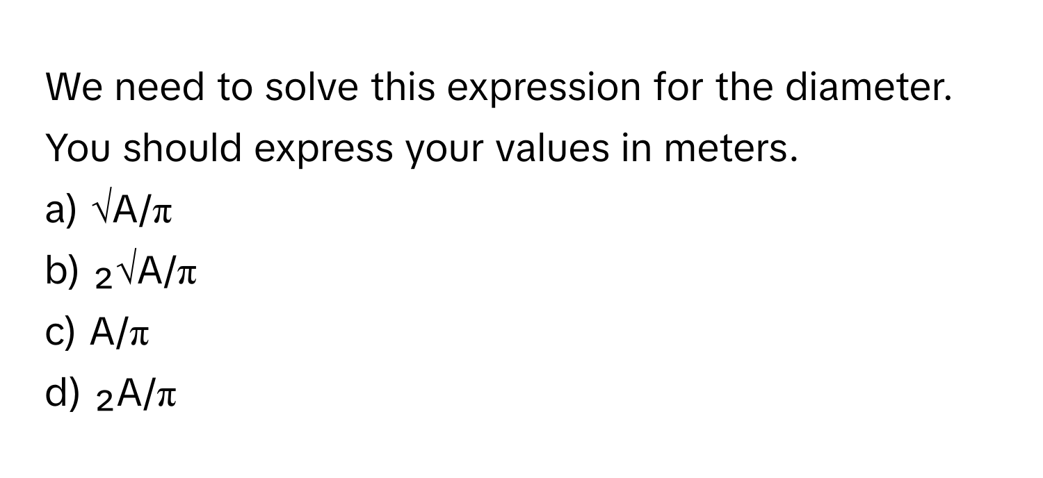 We need to solve this expression for the diameter. You should express your values in meters.

a) √A/π 
b) ₂√A/π 
c) A/π 
d) ₂A/π