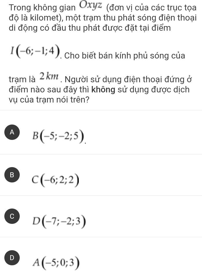 Trong không gian Oxyz (đơn vị của các trục tọa
độ là kilomet), một trạm thu phát sóng điện thoại
di động có đầu thu phát được đặt tại điểm
I(-6;-1;4). Cho biết bán kính phủ sóng của
trạm là 2kr n . . Người sử dụng điện thoại đứng ở
điểm nào sau đây thì không sử dụng được dịch
vụ của trạm nói trên?
A B(-5;-2;5).
B C(-6;2;2)
C D(-7;-2;3)
D A(-5;0;3)