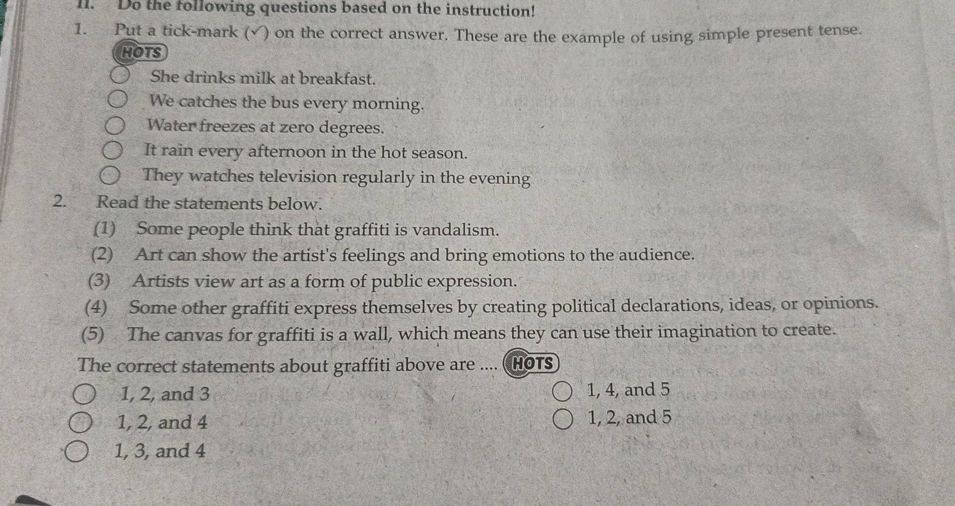 Do the following questions based on the instruction!
1. Put a tick-mark (√) on the correct answer. These are the example of using simple present tense.
HOTS
She drinks milk at breakfast.
We catches the bus every morning.
Water freezes at zero degrees.
It rain every afternoon in the hot season.
They watches television regularly in the evening
2. Read the statements below.
(1) Some people think that graffiti is vandalism.
(2) Art can show the artist's feelings and bring emotions to the audience.
(3) Artists view art as a form of public expression.
(4) Some other graffiti express themselves by creating political declarations, ideas, or opinions.
(5) The canvas for graffiti is a wall, which means they can use their imagination to create.
The correct statements about graffiti above are .... ( HOTS
1, 2, and 3 1, 4, and 5
1, 2, and 4 1, 2, and 5
1, 3, and 4