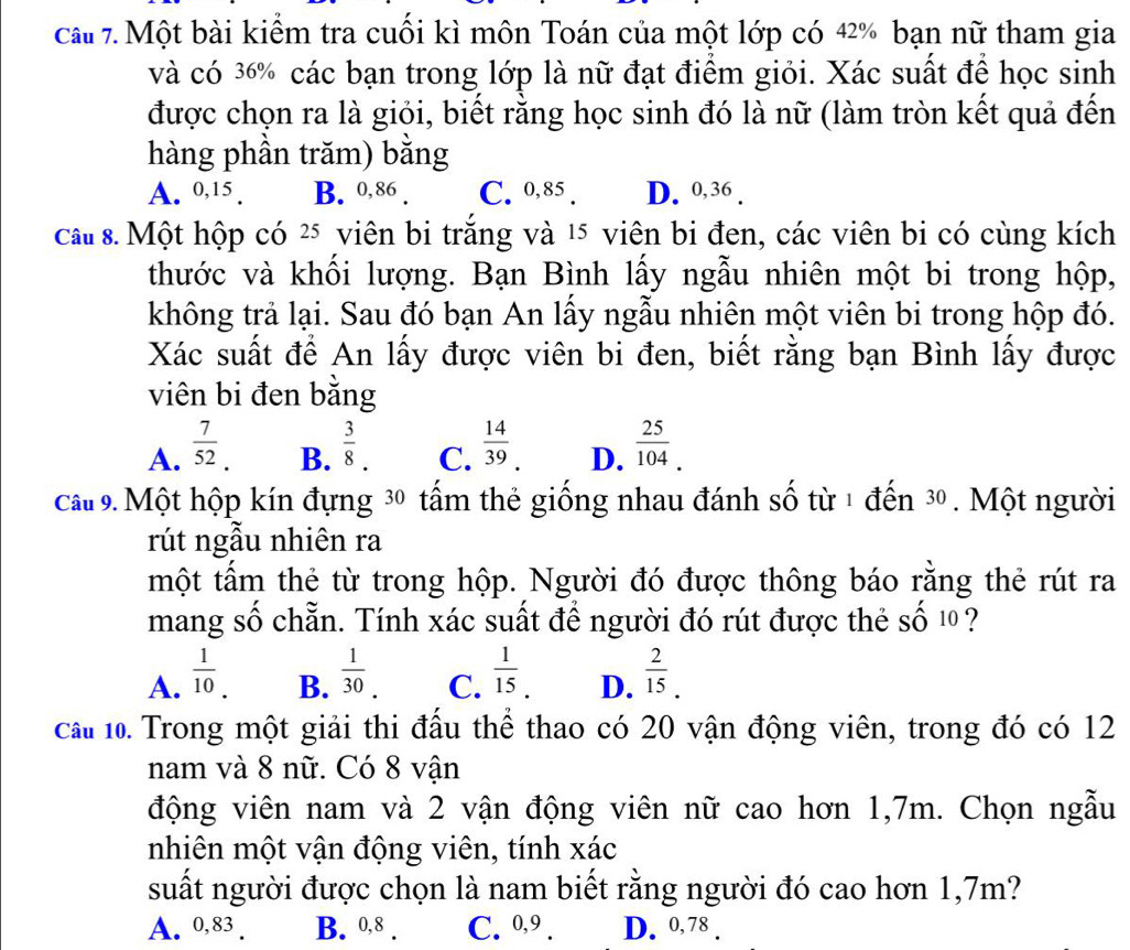 cau 7. Một bài kiểm tra cuối kì môn Toán của một lớp có 42% bạn nữ tham gia
và có 36% các bạn trong lớp là nữ đạt điểm giỏi. Xác suất để học sinh
được chọn ra là giỏi, biết rằng học sinh đó là nữ (làm tròn kết quả đến
hàng phần trăm) bằng
A. 0,15 . B. 0,86 . C. 0,85 . D. 0,36 .
ca 8. Một hộp có 25 viên bi trắng và 15 viên bi đen, các viên bi có cùng kích
thước và khối lượng. Bạn Bình lấy ngẫu nhiên một bi trong hộp,
không trả lại. Sau đó bạn An lấy ngẫu nhiên một viên bi trong hộp đó.
Xác suất để An lấy được viên bi đen, biết rằng bạn Bình lấy được
viên bi đen bằng
A.  7/52 .  3/8 . C.  14/39 . D.  25/104 .
B.
cau 9. Một hộp kín đựng 30 tấm thẻ giống nhau đánh số từ 1 đến 30 . Một người
rút ngẫu nhiên ra
một tẩm thẻ từ trong hộp. Người đó được thông báo rằng thẻ rút ra
mang số chẵn. Tính xác suất để người đó rút được thẻ Shat O10 ?
A.  1/10 .  1/30 . C.  1/15 . D.  2/15 .
B.
cầu 10. Trong một giải thi đầu thể thao có 20 vận động viên, trong đó có 12
nam và 8 nữ. Có 8 vận
động viên nam và 2 vận động viên nữ cao hơn 1,7m. Chọn ngẫu
nhiên một vận động viên, tính xác
suất người được chọn là nam biết rằng người đó cao hơn 1,7m?
A. 0,83 . B. 0,8 . C. º,9 . D. 0,78 .