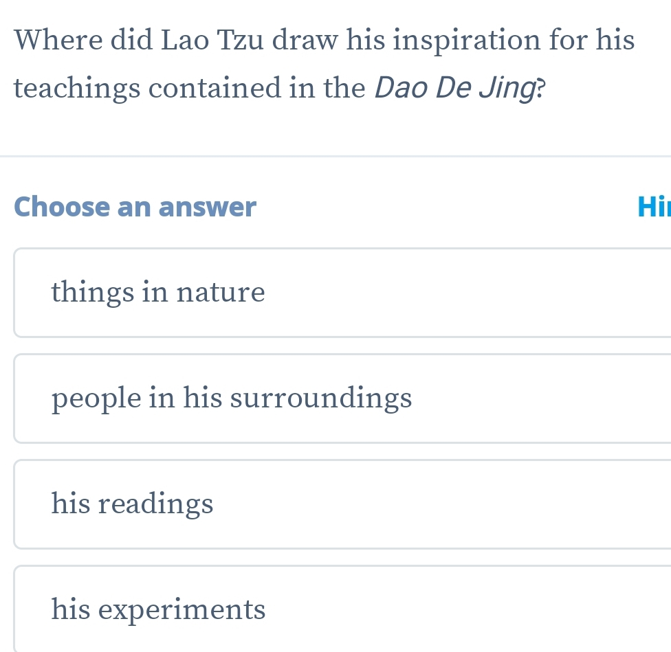 Where did Lao Tzu draw his inspiration for his
teachings contained in the Dao De Jing?
Choose an answer Hi
things in nature
people in his surroundings
his readings
his experiments