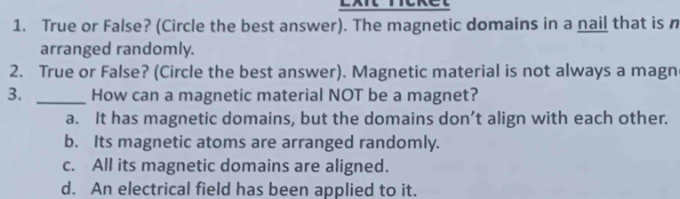 Exit ricket
1. True or False? (Circle the best answer). The magnetic domains in a nail that is n
arranged randomly.
2. True or False? (Circle the best answer). Magnetic material is not always a magn
3. _How can a magnetic material NOT be a magnet?
a. It has magnetic domains, but the domains don’t align with each other.
b. Its magnetic atoms are arranged randomly.
c. All its magnetic domains are aligned.
d. An electrical field has been applied to it.