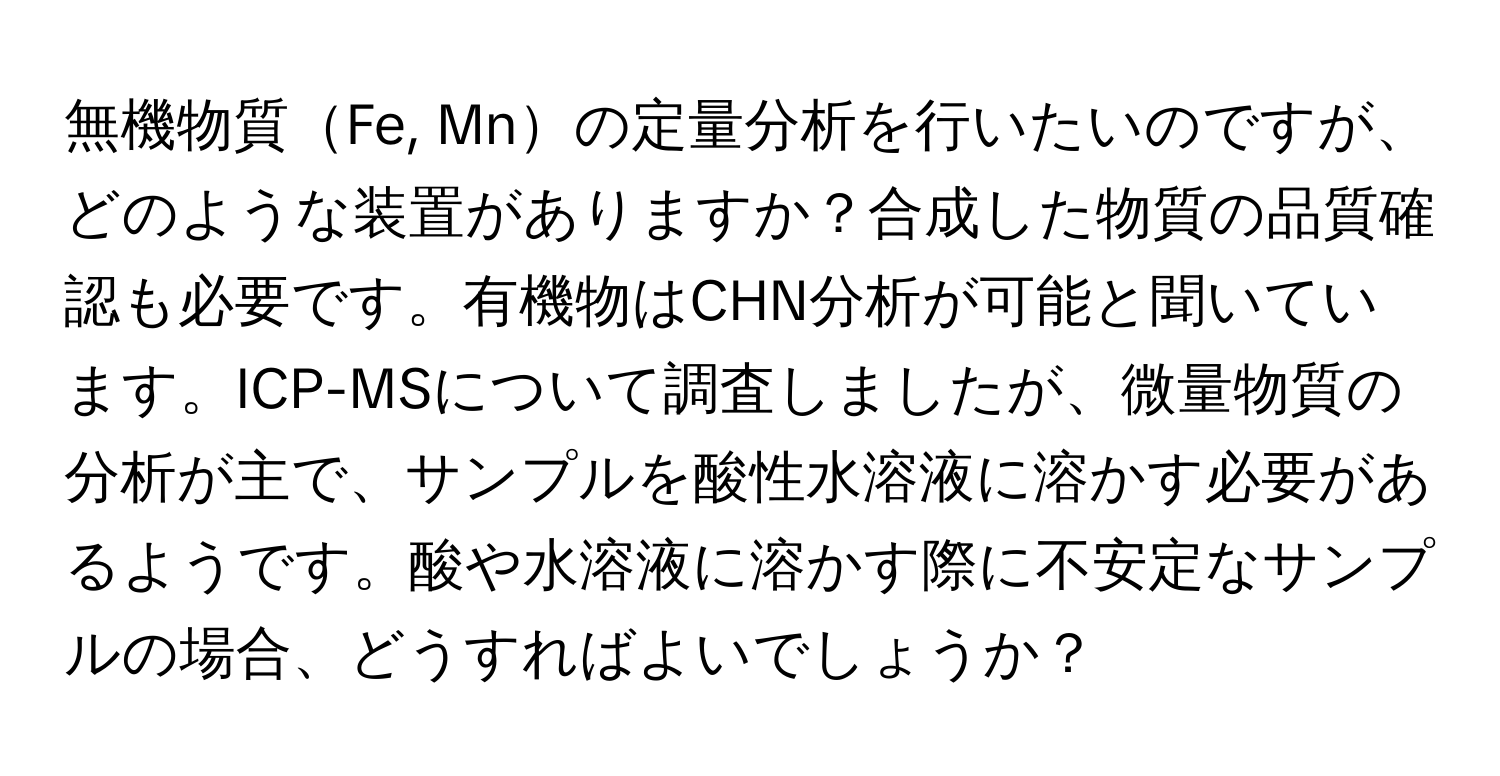 無機物質Fe, Mnの定量分析を行いたいのですが、どのような装置がありますか？合成した物質の品質確認も必要です。有機物はCHN分析が可能と聞いています。ICP-MSについて調査しましたが、微量物質の分析が主で、サンプルを酸性水溶液に溶かす必要があるようです。酸や水溶液に溶かす際に不安定なサンプルの場合、どうすればよいでしょうか？