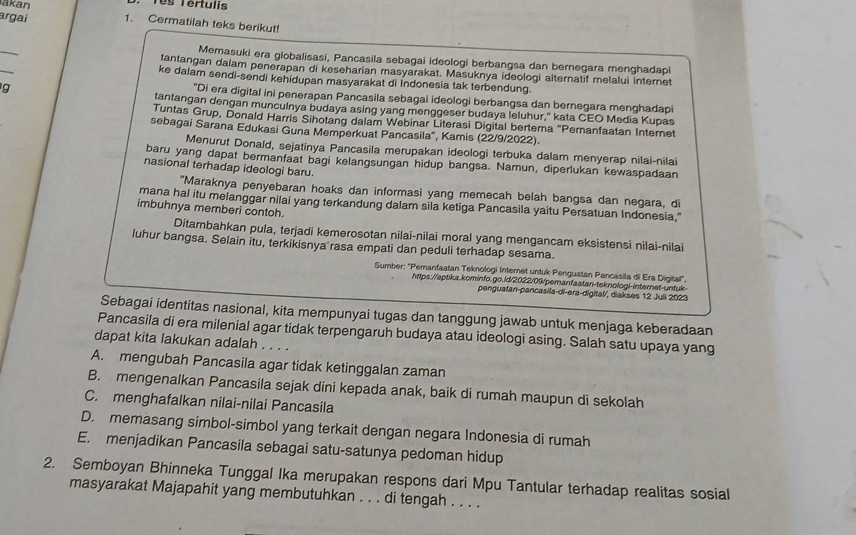 akan
Tês Tertulis
argai
1. Cermatilah teks berikut!
_
_
Memasuki era globalisasi, Pancasila sebagai ideologi berbangsa dan bernegara menghadapi
tantangan dalam penerapan di keseharian masyarakat. Masuknya ideologi alternatif melalui internet
ke dalam sendi-sendi kehidupan masyarakat di Indonesia tak terbendung.
g
"Di era digital ini penerapan Pancasila sebagai ideologi berbangsa dan bernegara menghadapi
tantangan dengan munculnya budaya asing yang menggeser budaya leluhur," kata CEO Media Kupas
Tuntas Grup, Donald Harris Sihotang dalam Webinar Literasi Digital bertema "Pemanfaatan Internet
sebagai Sarana Edukasi Guna Memperkuat Pancasila", Kamis (22/9/2022).
Menurut Donald, sejatinya Pancasila merupakan ideologi terbuka dalam menyerap nilai-nilai
baru yang dapat bermanfaat bagi kelangsungan hidup bangsa. Namun, diperlukan kewaspadaan
nasional terhadap ideologi baru.
"Maraknya penyebaran hoaks dan informasi yang memecah belah bangsa dan negara, di
mana hal itu melanggar nilai yang terkandung dalam sila ketiga Pancasila yaitu Persatuan Indonesia,"
imbuhnya memberi contoh.
Ditambahkan pula, terjadi kemerosotan nilai-nilai moral yang mengancam eksistensi nilai-nilai
luhur bangsa. Selain itu, terkikisnya rasa empati dan peduli terhadap sesama.
Sumber: "Pemanfaatan Teknologi Internet untuk·Penguatan Pancasila di Era Digital",
https://aptika.kominfo.go.id/2022/09/pemanfaatan-teknologi-internet-untuk-
penguatan-pancasila-di-era-digital/, diakses 12 Juli 2023
Sebagai identitas nasional, kita mempunyai tugas dan tanggung jawab untuk menjaga keberadaan
Pancasila di era milenial agar tidak terpengaruh budaya atau ideologi asing. Salah satu upaya yang
dapat kita lakukan adalah . . . .
A. mengubah Pancasila agar tidak ketinggalan zaman
B. mengenalkan Pancasila sejak dini kepada anak, baik di rumah maupun di sekolah
C. menghafalkan nilai-nilai Pancasila
D. memasang simbol-simbol yang terkait dengan negara Indonesia di rumah
E. menjadikan Pancasila sebagai satu-satunya pedoman hidup
2. Semboyan Bhinneka Tunggal Ika merupakan respons dari Mpu Tantular terhadap realitas sosial
masyarakat Majapahit yang membutuhkan . . . di tengah . . . .