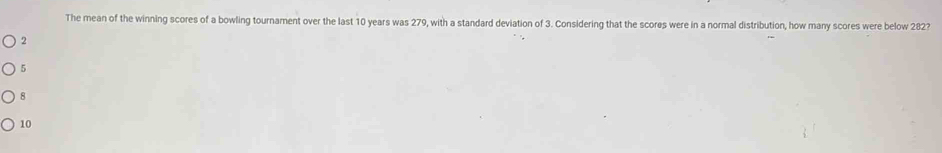 The mean of the winning scores of a bowling tournament over the last 10 years was 279, with a standard deviation of 3. Considering that the scores were in a normal distribution, how many scores were below 282?
2
5
8
10