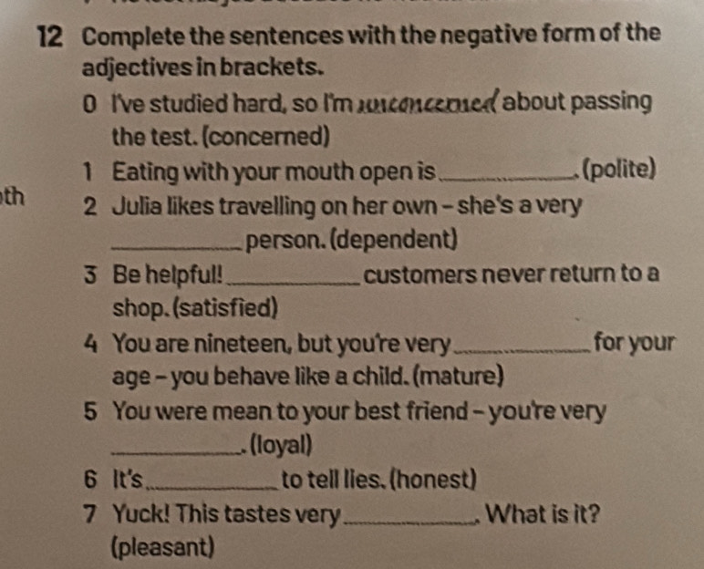 Complete the sentences with the negative form of the 
adjectives in brackets. 
0 I've studied hard, so I'm encered about passing 
the test. (concerned) 
1 Eating with your mouth open is_ (polite) 
th 2 Julia likes travelling on her own - she's a very 
_person. (dependent) 
3 Be helpful!_ customers never return to a 
shop. (satisfied) 
4 You are nineteen, but you're very _for your 
age - you behave like a child. (mature) 
5 You were mean to your best friend - you're very 
_ (loyal) 
6 It's_ to tell lies. (honest) 
7 Yuck! This tastes very_ . What is it? 
(pleasant)