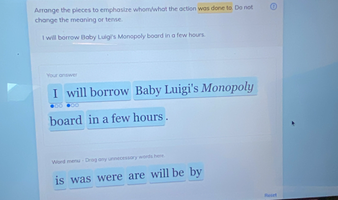 Arrange the pieces to emphasize whom/what the action was done to. Do not 
change the meaning or tense. 
I will borrow Baby Luigi's Monopoly board in a few hours. 
Your answer 
I will borrow Baby Luigi's Monopoly 
board in a few hours. 
Word menu - Drag any unnecessary words here. 
is was were are will be by 
Reset