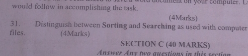 cument on your comp uter. D 
would follow in accomplishing the task. 
(4Marks) 
31. Distinguish between Sorting and Searching as used with computer 
files. (4Marks) 
SECTION C (40 MARKS) 
Answer Any two questions in this section