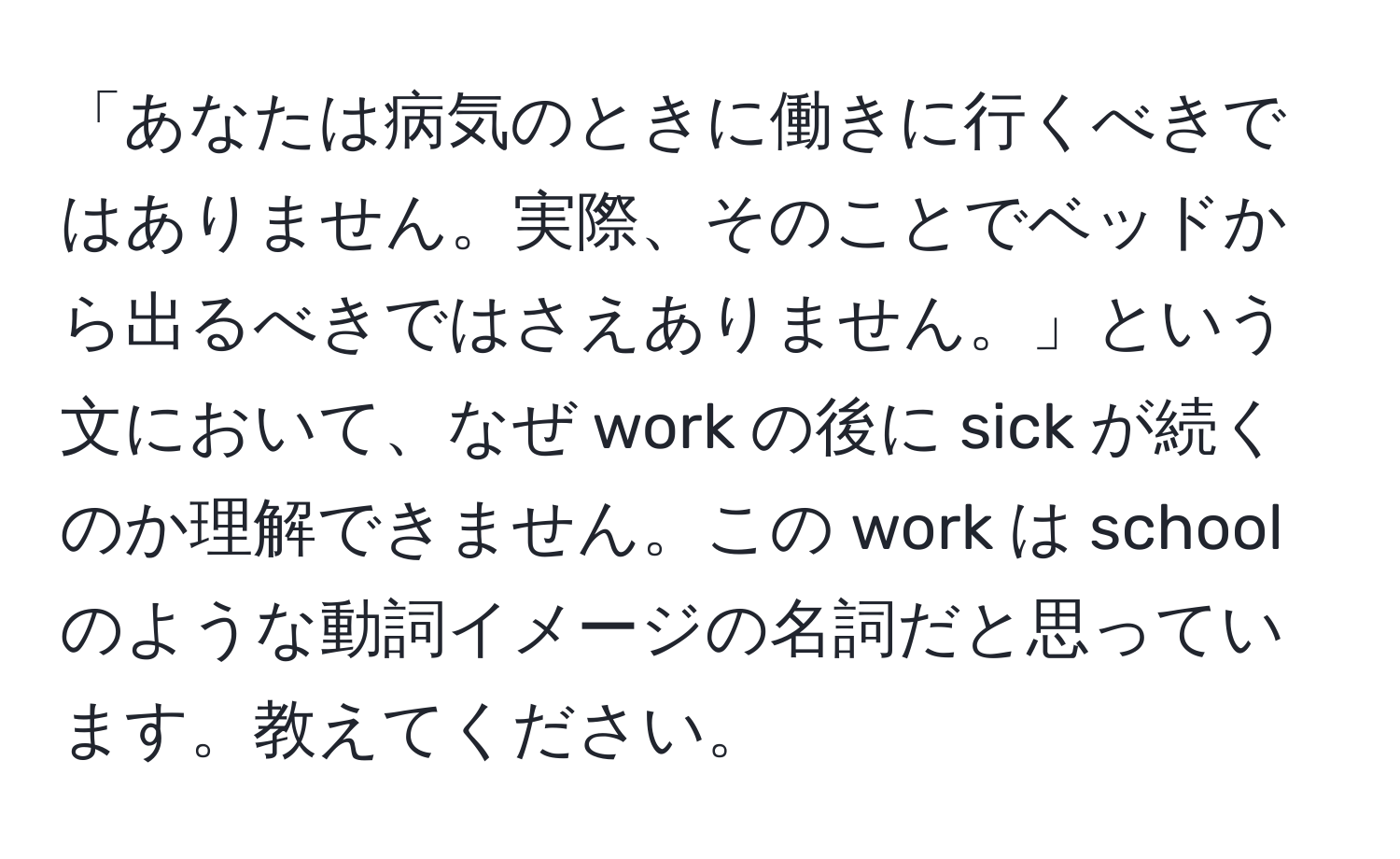 「あなたは病気のときに働きに行くべきではありません。実際、そのことでベッドから出るべきではさえありません。」という文において、なぜ work の後に sick が続くのか理解できません。この work は school のような動詞イメージの名詞だと思っています。教えてください。