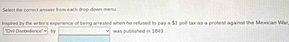 Select the correct answer from each drop-down menu. 
Inspired by the writer's experience of being arrested when he refused to pay a $1 poll tax as a protest against the Mexican War, 
'Civil Disobedience'' - by was published in 1849.