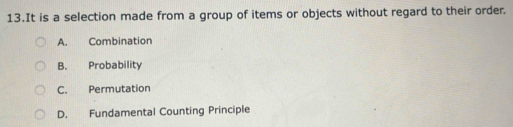 It is a selection made from a group of items or objects without regard to their order.
A. Combination
B. Probability
C. Permutation
D. Fundamental Counting Principle