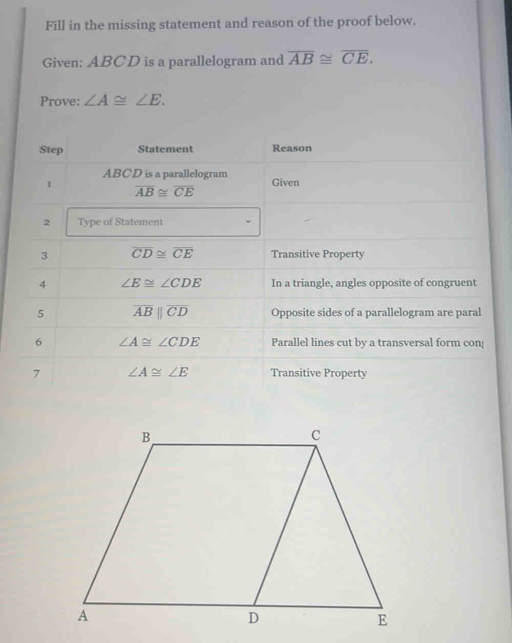 Fill in the missing statement and reason of the proof below. 
Given: ABCD is a parallelogram and overline AB≌ overline CE. 
Prove: ∠ A≌ ∠ E. 
Step Statement Reason
ABCD is a parallelogram 
1 Given
overline AB≌ overline CE
2 Type of Statement
overline CD≌ overline CE
3 Transitive Property
∠ E≌ ∠ CDE
4 In a triangle, angles opposite of congruent
overline ABparallel overline CD
5 Opposite sides of a parallelogram are paral
∠ A≌ ∠ CDE
6 Parallel lines cut by a transversal form con!
∠ A≌ ∠ E
7 Transitive Property