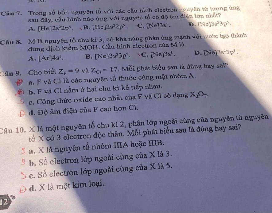 Trong số bốn nguyên tố với các cấu hình electron nguyên tử tương ứng
sau đây, cấu hình nào ứng với nguyên tố có độ âm điện lớn nhất?
A. [He]2s^22p^4. B. [He]2s^22p^5. C. [Ne]3s^1. D. [Ne]3s^23p^5. 
Câu 8. M là nguyên tố chu kì 3, có khả năng phản ứng mạnh với nước tạo thành
dung dịch kiềm MOH. Cấu hình electron của M là
A. [Ar]4s^1. B. [Ne]3s^23p^5. C. [Ne]3s^1. D. [Ne ]3s^23p^1. 
Câu 9. Cho biết Z_F=9 và Z_C1=17. Mỗi phát biểu sau là đúng hay sai?
a. F và Cl là các nguyên tố thuộc cùng một nhóm A.
b. F và Cl nằm ở hai chu kì kế tiếp nhau.
c. Công thức oxide cao nhất của F và Cl có dạng X_2O_7.
d. Độ âm điện của F cao hơn Cl.
Câu 10. X là một nguyên tố chu kì 2, phân lớp ngoài cùng của nguyên tử nguyên
tố X có 3 electron độc thân. Mỗi phát biểu sau là đúng hay sai?
a. X là nguyên tố nhóm IIIA hoặc IIIB.
b. Số electron lớp ngoài cùng của X là 3.
c. Số electron lớp ngoài cùng của X là 5.
d. X là một kim loại.
12