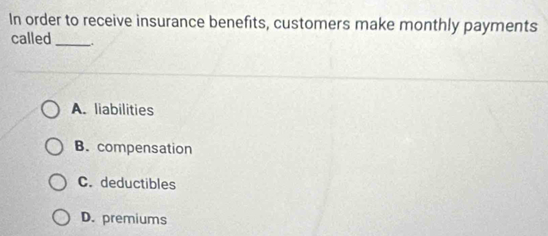 In order to receive insurance benefits, customers make monthly payments
called_ .
A. liabilities
B. compensation
C. deductibles
D. premiums