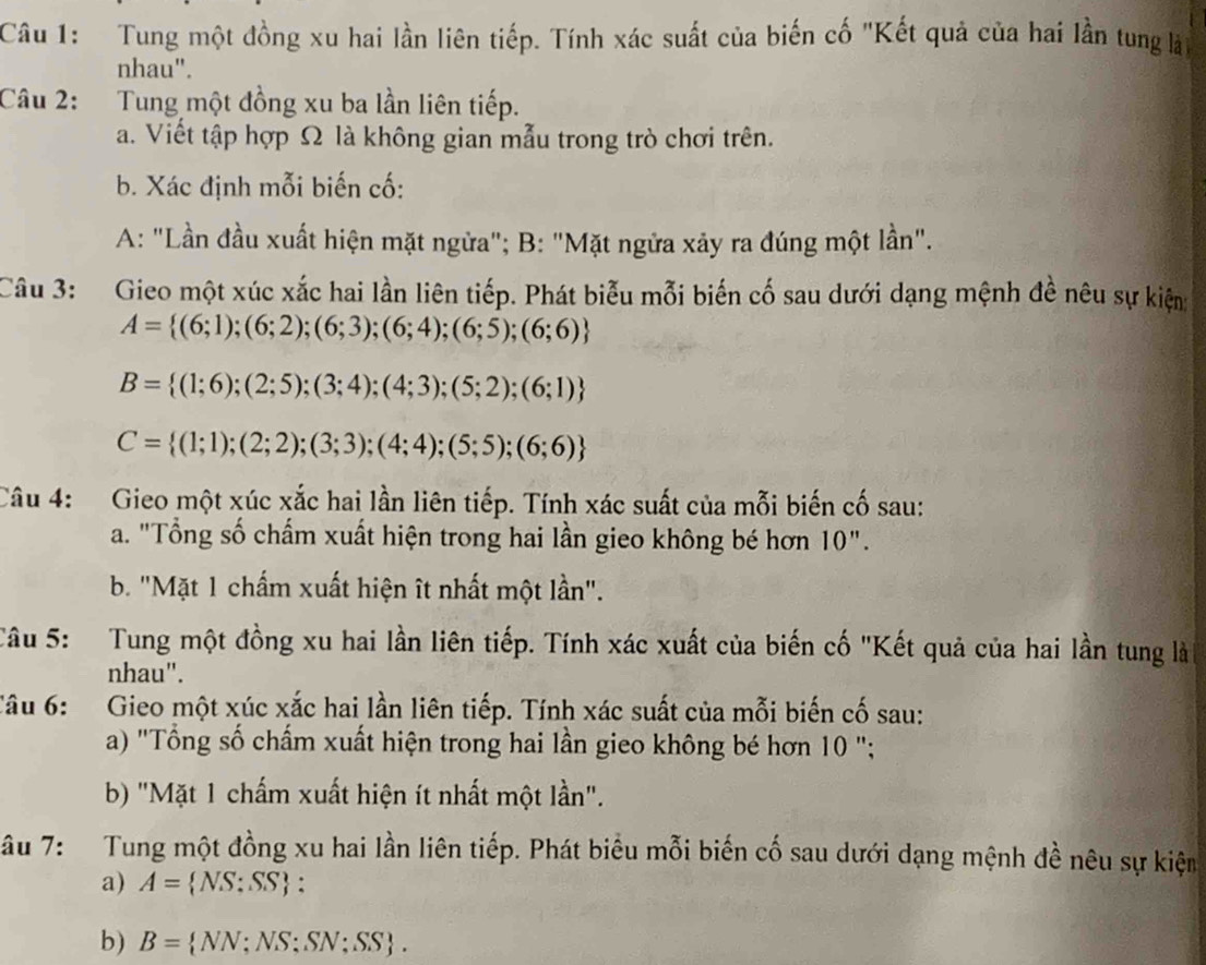 Tung một đồng xu hai lần liên tiếp. Tính xác suất của biến cố "Kết quả của hai lần tung là
nhau".
Câu 2: Tung một đồng xu ba lần liên tiếp.
a. Viết tập hợp Ω là không gian mẫu trong trò chơi trên.
b. Xác định mỗi biến cố:
A: "Lần đầu xuất hiện mặt ngừa"; B: "Mặt ngửa xảy ra đúng một lần".
Câu 3: Gieo một xúc xắc hai lần liên tiếp. Phát biễu mỗi biến cố sau dưới dạng mệnh đề nêu sự kiện
A= (6;1);(6;2);(6;3);(6;4);(6;5);(6;6)
B= (1;6);(2;5);(3;4);(4;3);(5;2);(6;1)
C= (1;1);(2;2);(3;3);(4;4);(5;5);(6;6)
Câu 4: Gieo một xúc xắc hai lần liên tiếp. Tính xác suất của mỗi biến cố sau:
a. "Tổng số chấm xuất hiện trong hai lần gieo không bé hơn 10".
b. "Mặt 1 chấm xuất hiện ît nhất một lần".
Câu 5: Tung một đồng xu hai lần liên tiếp. Tính xác xuất của biến cố "Kết quả của hai lần tung là
nhau".
Câu 6:  Gieo một xúc xắc hai lần liên tiếp. Tính xác suất của mỗi biến cố sau:
a) "Tổng số chấm xuất hiện trong hai lần gieo không bé hơn 10 ";
b) "Mặt 1 chấm xuất hiện ít nhất một lần".
âu 7:  Tung một đồng xu hai lần liên tiếp. Phát biêu mỗi biến cố sau dưới dạng mệnh đề nêu sự kiện
a) A= NS:SS :
b) B= VN: NS;SN;SS .