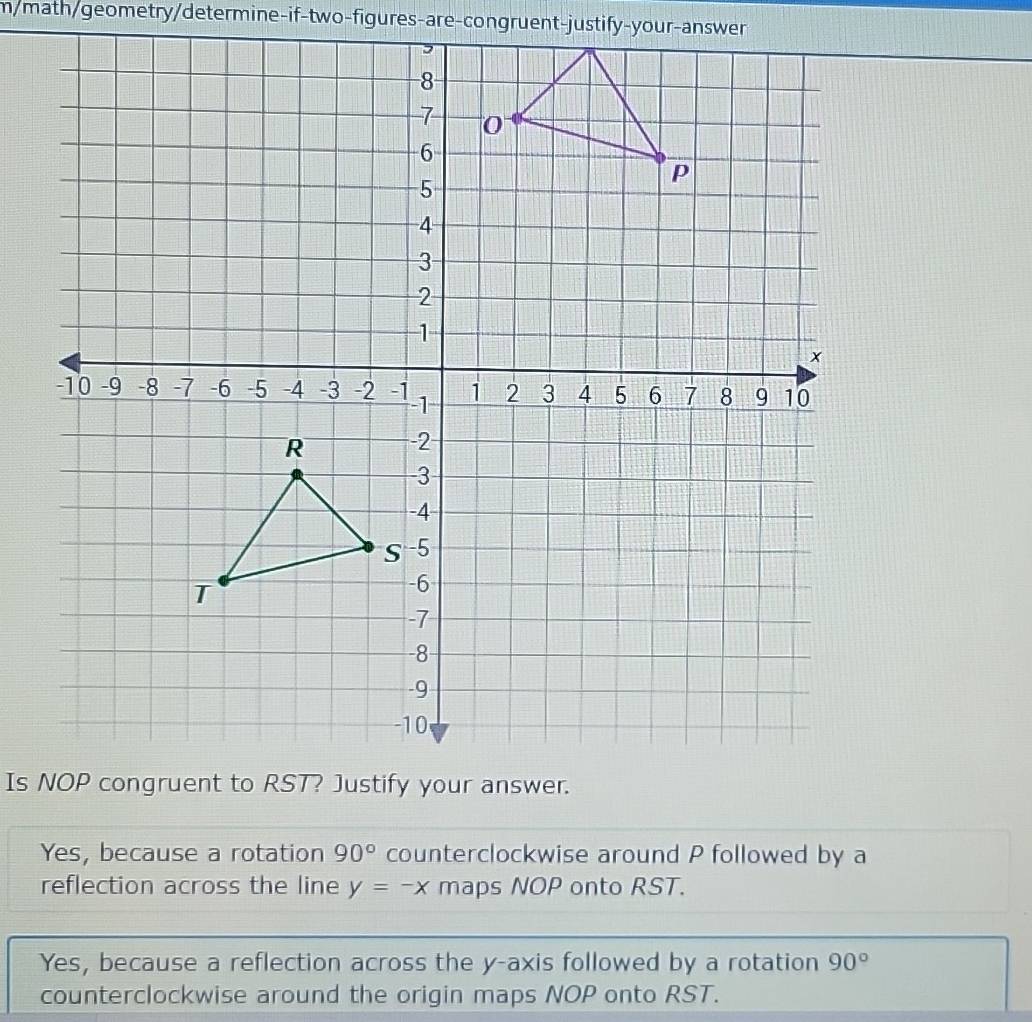 m/math/geometry/determine-if-two-figures-are-congruent-justify-your-answer
Yes, because a rotation 90° counterclockwise around P followed by a
reflection across the line y=-x maps NOP onto RST.
Yes, because a reflection across the y-axis followed by a rotation 90°
counterclockwise around the origin maps NOP onto RST.