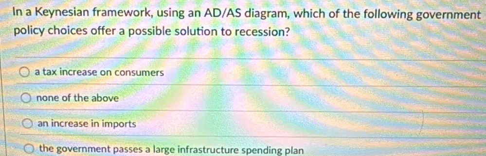 In a Keynesian framework, using an AD/AS diagram, which of the following government
policy choices offer a possible solution to recession?
a tax increase on consumers
none of the above
an increase in imports
the government passes a large infrastructure spending plan