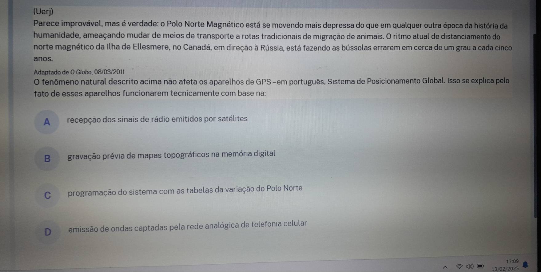 (Uerj)
Parece improvável, mas é verdade: o Polo Norte Magnético está se movendo mais depressa do que em qualquer outra época da história da
humanidade, ameaçando mudar de meios de transporte a rotas tradicionais de migração de animais. O ritmo atual de distanciamento do
norte magnético da Ilha de Ellesmere, no Canadá, em direção à Rússia, está fazendo as bússolas errarem em cerca de um grau a cada cinco
anos.
Adaptado de O Globo, 08/03/2011
O fenômeno natural descrito acima não afeta os aparelhos de GPS-em português, Sistema de Posicionamento Global. Isso se explica pelo
fato de esses aparelhos funcionarem tecnicamente com base na:
A recepção dos sinais de rádio emitidos por satélites
B gravação prévia de mapas topográficos na memória digital
C programação do sistema com as tabelas da variação do Polo Norte
D emissão de ondas captadas pela rede analógica de telefonia celular
17:09
13/02/2025