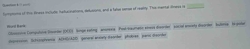 (1 paint) 
Symptoms of this illness include: hallucinations, delusions, and a false sense of reality. This mental illness is_ 
Word Bank: 
Obsessive Compulsive Disorder (OCD) binge eating anorexia Post-traumatic stress disorder social anxiety disorder bulimia bi-polar 
depression Schizophrenia ADHD/ADD general anxiety disorder phobias panic disorder