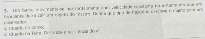 Um barco movimenta-se horizontalmente com velocidade constante no instante em que um
tripulante deixa cair um objeto do mastro. Defina que tipo de trajetória descreve o objeto para um
observador:
a) situado no barco;
b) situado na Terra. Despreze a resistência do ar.