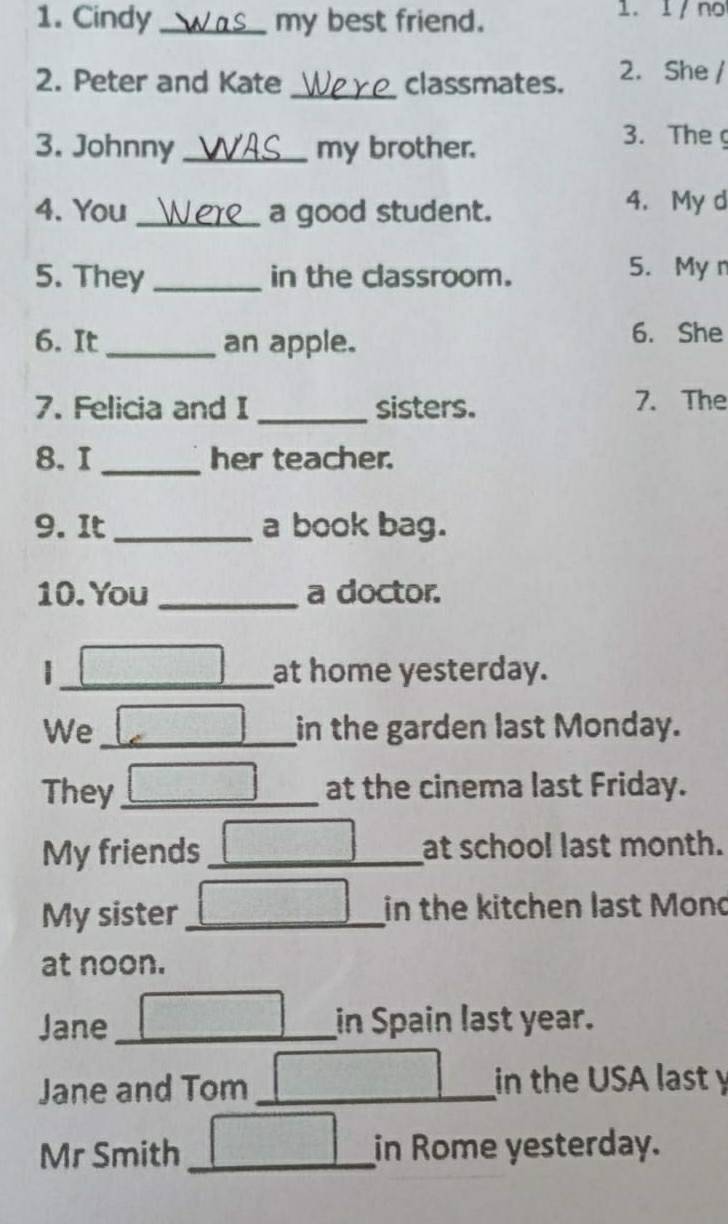 Cindy _my best friend. 1. 1 / no 
_ 
2. Peter and Kate classmates. 2. She / 
3. Johnny _my brother. 
3. The 
4. You _a good student. 
4. My d 
5. They _in the classroom. 
5. My n 
6. It _an apple. 
6. She 
7. Felicia and I _sisters. 7. The 
8. I _her teacher. 
9. It _a book bag. 
10. You _a doctor. 
|_ at home yesterday. 
We _in the garden last Monday. 
They_ at the cinema last Friday. 
My friends_ at school last month. 
My sister _in the kitchen last Mond 
at noon. 
Jane_ in Spain last year. 
Jane and Tom _in the USA last y 
Mr Smith _in Rome yesterday.