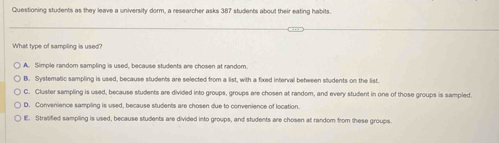 Questioning students as they leave a university dorm, a researcher asks 387 students about their eating habits.
What type of sampling is used?
A. Simple random sampling is used, because students are chosen at random.
B. Systematic sampling is used, because students are selected from a list, with a fixed interval between students on the list.
C. Cluster sampling is used, because students are divided into groups, groups are chosen at random, and every student in one of those groups is sampled.
D. Convenience sampling is used, because students are chosen due to convenience of location.
E. Stratified sampling is used, because students are divided into groups, and students are chosen at random from these groups.